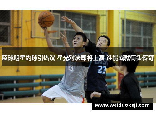 篮球明星约球引热议 星光对决即将上演 谁能成就街头传奇